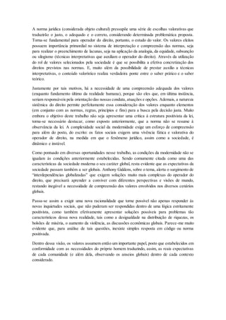 A norma jurídica (considerada objeto cultural) pressupõe uma série de escolhas valorativas que
traduzirão o justo, o adequado e o correto, considerando determinada problemática proposta.
Torna-se fundamental para operador do direito, portanto, o estudo do valor. Os valores eleitos
possuem importância primordial no sistema de interpretação e compreensão das normas, seja
para realizar o preenchimento de lacunas, seja na aplicação da analogia, da equidade, subsunção
ou silogismo (técnicas interpretativas que auxiliam o operador do direito). Através da utilização
do rol de valores selecionados pela sociedade é que se possibilita a efetiva concretização dos
direitos previstos nas normas. E, muito além da possibilidade de prestar auxílio a técnicas
interpretativas, o conteúdo valorístico realiza verdadeira ponte entre o saber prático e o saber
teórico.
Justamente por tais motivos, há a necessidade de uma compreensão adequada dos valores
(enquanto fundamento último da realidade humana), porque são eles que, em última instância,
seriam responsáveis pela orientação das nossas conduta, atuações e opções. Ademais, a natureza
sistêmica do direito permite perfeitamente essa consideração dos valores enquanto elementos
(em conjunto com as normas, regras, princípios e fins) para a busca pela decisão justa. Muito
embora o objetivo deste trabalho não seja apresentar uma crítica à estrutura positivista da lei,
torna-se necessário destacar, como exposto anteriormente, que a norma não se resume à
observância da lei. A complexidade social da modernidade exige um esforço de compreensão
para além do posto, do escrito: os fatos sociais exigem uma vivência fática e valorativa do
operador de direito, na medida em que o fenômeno jurídico, assim como a sociedade, é
dinâmico e instável.
Como pontuado em diversas oportunidades nesse trabalho, as condições da modernidade não se
igualam às condições anteriormente estabelecidas. Sendo comumente citada como uma das
características da sociedade moderna o seu caráter global, resta evidente que as expectativas da
sociedade passam também a ser globais. Anthony Giddens, sobre o tema, alerta o surgimento de
“interdependências globalizadas” que exigem soluções muito mais complexas do operador do
direito, que precisará aprender a conviver com diferentes perspectivas e visões de mundo,
restando inegável a necessidade de compreensão dos valores envolvidos nos diversos cenários
globais.
Passa-se assim a exigir uma nova racionalidade que torne possível não apenas responder às
novas inquietudes sociais, que não puderam ser respondidas dentro de uma lógica estritamente
positivista, como também efetivamente apresentar soluções possíveis para problemas tão
característicos dessa nova realidade, tais como a desigualdade na distribuição de riquezas, os
bolsões de miséria, o aumento da violência, as discussões econômicas globais. Parece-me muito
evidente que, para análise de tais questões, inexiste simples resposta em código ou norma
positivada.
Dentro dessa visão, os valores assumem então um importante papel, posto que estabelecidos em
conformidade com as necessidades do próprio homem traduzindo, assim, as reais expectativas
de cada comunidade (e além dela, observando os anseios globais) dentro de cada contexto
considerado.
 