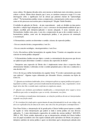nossa cultura. Há algumas décadas atrás, nem mesmo os intelectuais mais extremistas, ousavam
criticar a ciência. Diante desta situação, que é nova, os cientistas começam a reagir. E é a esta
interrogação sobre a significação real da ciência que podemos chamar de “epistemologia
crítica”. "Na hermenêutica jurídica temos a compreensão, a interpretação estrito senso e a crítica
como os três processos necessários para a interpretação” (Regina Toledo Damião).
O trabalho do aplicador do Direito – do juiz, especialmente – pode ser dividido em duas partes:
descobrir a solução legal adequada para o caso e convencer um determinado auditório de que a
solução escolhida pelo intérprete-aplicador é mesmo adequada. É neste momento que a
Hermenêutica Jurídica entra, pois, é com ela a compreensão de que se dá o sentido à norma. A
hermenêutica jurídica, como arte da interpretação jurídica, é um processo de construção
e reconstrução.
A Hermenêutica consiste em determinar o sentido e alcance da expressão jurídica.
- Em seu conceito técnico, categoremático, é um Ser.
- Em seu conceito sociológico, sincategoremático, é um Estar.
Carlos Maximiliano define hermenêutica da seguinte forma: “Consiste em enquadrar um caso
concreto na norma jurídica adequada”.
- “A Hermenêutica Jurídica tem por objeto o estudo e a sistematização dos processos que devem
ser aplicáveis para determinar o sentido e o alcance das expressões do direito”.
- “Interpretar uma expressão de Direito não é simplesmente tornar claro o respectivo dizer,
abstratamente falando; é sobretudo, revelar o sentido apropriado para a vida real, e conducente a
uma decisão reta”.
Clóvis Bevilacqua define hermenêutica da seguinte forma: “É revelar o pensamento que anima
suas palavras”. Algumas regras elaboradas por Alexandre Alvares, constantes nas lições de
Clóvis B.:
“1º. Quanto aosinstitutos inalterados, deve o interprete aplicaras regras jurídicas tais quais o
legislador asditou, e seguir o processo tradicional da interpretação, mas, respeitando o texto
legal, deve dar-lhe o sentido mais conforme ás exigências atuais.
2º. Quanto aos institutos parcialmente modificados, a interpretação deve seguir a nova
tendência que neles se manifesta e que se revela, claramente, nos fatos.
3º. Se o instituto se transformou inteiramente, as relações jurídicas devem ser interpretadas
segundo sua feição atual.
4º. Se o instituto foi criado apóso aparecimento de uma determinada lei ou de um código, não
deve ser explicado á luz de uma ou de outro, mas sim á luz dos princípios contemporâneos.”
Para Hans Kelsen, a interpretação da lei gerada pela a Ciência Jurídica possui apenas o condão
de regular as várias interpretações que poderá se dada à norma jurídica em suas diversas
aplicações, “[...] pura determinação cognoscitiva do sentido das normas jurídicas” (KELSEN,
2009, p. 395). Neste sentido, depreende-se que as interpretações advindas da Ciência Jurídica
tem um papel secundário com vista aquela realizada pelos operadores do Direito, isto porque o
intérprete autêntico da norma jurídica é quem vai determinar qual a interpretação adotada entre
 