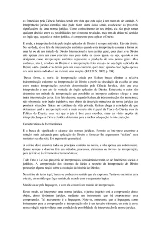 as fornecidas pela Ciência Jurídica, tendo em vista que esta ação é um mero ato de vontade. A
interpretação jurídico-científica não pode fazer outra coisa senão estabelecer as possíveis
significações de uma norma jurídica. Como conhecimento do seu objeto, ela não pode tomar
qualquer decisão entre as possibilidades por si mesma reveladas, mas tem de deixar tal decisão
ao órgão que, segundo a ordem jurídica, é competente para aplicar o Direito.
E ainda, a interpretação feita pelo órgão aplicador do Direito é sempre autêntica. Ela cria direito.
Na verdade, só se fala de interpretação autêntica quando esta interpretação assuma a forma de
uma lei ou de um tratado de Direito Internacional e tem caráter geral, quer dizer, cria Direito
não apenas para um caso concreto mas para todos os casos iguais, ou seja, quando o ato
designado como interpretação autêntica represente a produção de uma norma geral. Mas
autêntica, isto é, criadora do Direito é a interpretação feita através de um órgão aplicador do
Direito ainda quando cria direito para um caso concreto, quer dizer, quando esse órgão apenas
crie uma norma individual ou execute uma sanção. (KELSEN, 2009, p. 394).
Desta forma, a teoria de interpretação criada por Kelsen busca eliminar a relativa
indeterminação existente na interpretação do Direito a partir da vinculação da escolha de uma
entre muitas interpretações possíveis determinadas pela Ciência Jurídica, visto que esta
interpretação é um ato de vontade do órgão aplicador do Direito. Entretanto, o autor não
determina um método de interpretação que possibilite ao interprete autêntico chegar a uma
única interpretação certa. Este fato decorre, segundo Kelsen, da indeterminação não intencional,
não observada pelo órgão legislativo, mas objeto da descrição minuciosa da norma jurídica das
possíveis situações fáticas no cotidiano da vida privada. Kelsen chega à conclusão de que
determinar qual a interpretação será a mais correta não é papel da Teoria do Direito, mas da
Política do Direito, uma vez que o juiz é livre para escolher, entre as várias opções de
interpretação que a Ciência Jurídica determina para a melhor adequação da interpretação.
Características da Hermenêutica
É a busca do significado e alcance das normas jurídicas. Permite ao intérprete encontrar a
solução mais adequada para aplicação do Direito e fornecer-lhe argumentos “válidos” para
sustentar sua decisão; É o argumento gramatical.
A análise deve envolver todos os princípios contidos na norma, e não apenas um isoladamente.
Quase sempre a doutrina fala em métodos, processos, elementos ou formas de interpretação,
para referir-se às ferramentas hermenêuticas;
Todo Fato e Lei são passíveis de interpretação, considerando tratar-se de fenômenos sociais e
jurídicos. A compreensão dos sistemas de ideias a respeito da interpretação do Direito
pressupõe alguma noção sobre a evolução da história do Direito;
Na análise do texto legal, busca-se conhecer o sentido que ele expressa. Tenta-se encontrar para
o texto, um sentido que faça sentido, de acordo com o argumento lógico;
Manifesta-se pela linguagem, e com ela constrói um mundo de interpretação.
Deste modo, ao interpretar uma norma jurídica, o jurista (sujeito) terá a compreensão desse
objeto, desse fenômeno jurídico, mediante um instrumento que irá proporcionar essa
compreensão. Tal instrumento é a linguagem. Note-se, entretanto, que a linguagem, como
instrumento para a compreensão e interpretação não é um terceiro elemento, um ente à parte
nessa relação sujeito-objeto, mas condição de possibilidade de interpretação da norma jurídica.
 