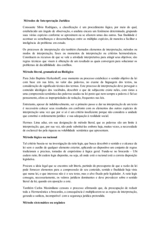 Métodos de Interpretação Jurídica
Consoante Sílvio Rodrigues, a classificação é um procedimento lógico, por meio do qual,
estabelecido um ângulo de observação, o analista encara um fenômeno determinado, grupando
suas várias espécies conforme se aproximem ou se afastem umas das outras. Sua finalidade é
acentuar as semelhanças e dessemelhanças entre as múltiplas espécies, de maneira a facilitar a
inteligência do problema em estudo.
Os processos de interpretação são também chamados elementos de interpretação, métodos ou
modos de interpretação, fases ou momentos da interpretação ou critérios hermenêuticos.
Constituem os recursos de que se vale a atividade interpretativa para atingir seus objetivos; são
regras técnicas que visam à obtenção de um resultado as quais convergem para solucionar os
problemas de decidibilidade dos conflitos.
Método literal, gramatical ou filológico
Para João Baptista Herkenhoff, esse momento ou processo estabelece o sentido objetivo da lei
com base em sua letra, no valor das palavras, no exame da linguagem dos textos, na
consideração do significado técnico dos termos. Este processo de interpretação deve perseguir o
conteúdo ideológico dos vocábulos, descobrir o que de subjacente existe neles, com vistas a
uma compreensão semântica das palavras usadas na lei posto que nem sempre a palavra é fiel ao
pensamento, afora as impropriedades de redação, frequentes nas leis.
Entretanto, apesar de indubitavelmente, ser o primeiro passo a dar na interpretação de um texto
é necessário colocar seus resultados em confronto com os elementos das outras espécies de
interpretação uma vez que por si só é um critério insuficiente porque não considera a unidade
que constitui o ordenamento jurídico e sua adequação à realidade social.
Hermes Lima aduz, em sua designação de método literal, que as palavras são um limite à
interpretação, que, por sua vez, não pode substituí-las embora haja, muitas vezes, a necessidade
de esclarecê-las pela riqueza ou volubilidade semântica que apresentam.
Método lógico ou racional
Tal critério baseia-se na investigação da ratio legis, que busca descobrir o sentido e o alcance da
lei sem o auxílio de qualquer elemento exterior, aplicando ao dispositivo um conjunto de regras
tradicionais e precisas, tomadas de empréstimo à lógica geral. Funda-se no brocardo – Ubi
eadem ratio, ibi eadem legis dispositio, ou seja, ali onde está o racional está a correta disposição
legislativa.
Procura a ideia legal que se encontra sub litteris, partindo do pressuposto de que a razão da lei
pode fornecer elementos para a compreensão de seu conteúdo, sentido e finalidade haja vista
que numa lei, o que interessa não é o seu texto, mas o alvo fixado pelo legislador. A ratio legis
consagra, necessariamente, os valores jurídicos dominantes e deve prevalecer sobre o sentido
literal da lei, quando em oposição a este.
Também Carlos Maximiliano censura o processo afirmando que, da preocupação de reduzir
toda a Hermenêutica a brocardos, a consequência é multiplicarem-se as regras de interpretação,
gerando a sutileza, incompatível com a segurança jurídica pretendida.
Método sistemático ou orgânico
 