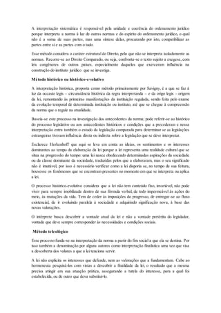 A interpretação sistemática é responsável pela unidade e coerência do ordenamento jurídico
porque interpreta a norma à luz de outras normas e do espírito do ordenamento jurídico, o qual
não é a soma de suas partes, mas uma síntese delas, procurando por isto, compatibilizar as
partes entre si e as partes com o todo.
Esse método considera o caráter estrutural do Direito, pelo que não se interpreta isoladamente as
normas. Recorre-se ao Direito Comparado, ou seja, confronta-se o texto sujeito a exegese, com
leis congêneres de outros países, especialmente daqueles que exerceram influência na
construção do instituto jurídico que se investiga.
Método histórico ou histórico-evolutivo
A interpretação histórica, proposta como método primeiramente por Savigny, é a que se faz à
luz da occasio legis – circunstância histórica da regra interpretanda – e da origo legis – origem
da lei, remontando às primeiras manifestações da instituição regulada, sendo feita pelo exame
da evolução temporal de determinada instituição ou instituto, até que se chegue à compreensão
da norma que o regule na atualidade.
Baseia-se este processo na investigação dos antecedentes da norma; pode referir-se ao histórico
do processo legislativo ou aos antecedentes históricos e condições que a precederam e nessa
interpretação entra também o estudo da legislação comparada para determinar se as legislações
estrangeiras tiveram influência direta ou indireta sobre a legislação que se deve interpretar.
Esclarece Herkenhoff que aqui se leva em conta as ideias, os sentimentos e os interesses
dominantes ao tempo da elaboração da lei porque a lei representa uma realidade cultural que se
situa na progressão do tempo: uma lei nasce obedecendo determinadas aspirações da sociedade
ou da classe dominante da sociedade, traduzidas pelos que a elaboraram, mas o seu significado
não é imutável, por isso é necessário verificar como a lei disporia se, no tempo de sua feitura,
houvesse os fenômenos que se encontram presentes no momento em que se interpreta ou aplica
a lei.
O processo histórico-evolutivo considera que a lei não tem conteúdo fixo, invariável, não pode
viver para sempre imobilizada dentro de sua fórmula verbal, de todo impermeável às ações do
meio, às mutações da vida. Tem de ceder às imposições do progresso, de entregar-se ao fluxo
existencial, de ir evoluindo paralela à sociedade e adquirindo significação nova, à base das
novas valorações.
O intérprete busca descobrir a vontade atual da lei e não a vontade pretérita do legislador,
vontade que deve sempre corresponder às necessidades e condições sociais.
Método teleológico
Esse processo funda-se na interpretação da norma a partir do fim social a que ela se destina. Por
isso também a denominação por alguns autores como interpretação finalística uma vez que visa
a descoberta dos valores a que a lei tenciona servir.
A lei não explicita os interesses que defende, nem as valorações que a fundamentam. Cabe ao
hermeneuta pesquisá-los com vistas a descobrir a finalidade da lei, o resultado que a mesma
precisa atingir em sua atuação prática, assegurando a tutela do interesse, para a qual foi
estabelecida, ou de outro que deva substituí-lo.
 
