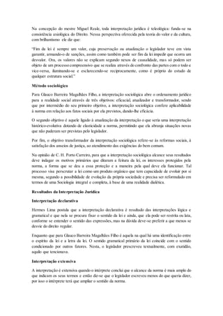 Na concepção do mestre Miguel Reale, toda interpretação jurídica é teleológica: funda-se na
consistência axiológica do Direito. Nessa perspectiva oferecida pela teoria do valor e da cultura,
com brilhantismo ele diz que:
“Fim da lei é sempre um valor, cuja preservação ou atualização o legislador teve em vista
garantir, armando-o de sanções, assim como também pode ser fim da lei impedir que ocorra um
desvalor. Ora, os valores não se explicam segundo nexos de causalidade, mas só podem ser
objeto de um processo compreensivo que se realiza através do confronto das partes com o todo e
vice-versa, iluminando-se e esclarecendo-se reciprocamente, como é próprio do estudo de
qualquer estrutura social.”
Método sociológico
Para Glauco Barreira Magalhães Filho, a interpretação sociológica abre o ordenamento jurídico
para a realidade social através de três objetivos: eficacial, atualizador e transformador, sendo
que por intermédio do seu primeiro objetivo, a interpretação sociológica confere aplicabilidade
à norma em relação aos fatos sociais por ela previstos, dando-lhe eficácia.
O segundo objetivo é aquele ligado à atualização da interpretação o que seria uma interpretação
histórico-evolutiva dotando de elasticidade a norma, permitindo que ela abranja situações novas
que não puderam ser previstas pelo legislador.
Por fim, o objetivo transformador da interpretação sociológica refere-se às reformas sociais, à
satisfação dos anseios de justiça, ao atendimento das exigências do bem comum.
Na opinião de C. H. Porto Carreiro, para que a interpretação sociológica alcance seus resultados
deve indagar os motivos primários que ditaram a feitura da lei, os interesses protegidos pela
norma, a forma que se deu a essa proteção e a maneira pela qual deve ela funcionar. Tal
processo visa perscrutar a lei como um produto orgânico que tem capacidade de evoluir por si
mesma, segundo a possibilidade de evolução da própria sociedade e precisa ser reformulado em
termos de uma Sociologia integral e completa, à base de uma realidade dialética.
Resultados da Interpretação Jurídica
Interpretação declarativa
Hermes Lima postula que a interpretação declarativa é resultado das interpretações lógica e
gramatical e que nela se procura fixar o sentido da lei e ainda, que ela pode ser restrita ou lata,
conforme se entender o sentido das expressões, mas na dúvida deve-se preferir a que menos se
desvie do direito regular.
Enquanto que para Glauco Barreira Magalhães Filho é aquela na qual há uma identificação entre
o espírito da lei e a letra da lei. O sentido gramatical primário da lei coincide com o sentido
condicionado por outros fatores. Nesta, o legislador prescreveu textualmente, com exatidão,
aquilo que tencionava.
Interpretação extensiva
A interpretação é extensiva quando o intérprete conclui que o alcance da norma é mais amplo do
que indicam os seus termos e então diz-se que o legislador escreveu menos do que queria dizer,
por isso o intérprete terá que ampliar o sentido da norma.
 