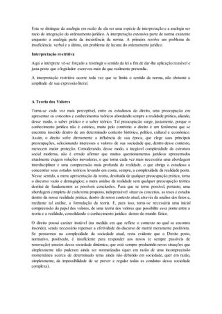 Esta se distingue da analogia em razão de ela ser uma espécie de interpretação e a analogia ser
meio de integração do ordenamento jurídico. A interpretação extensiva parte de norma existente
enquanto a analogia parte da inexistência de norma. A primeira resolve um problema de
insuficiência verbal e a última, um problema de lacuna do ordenamento jurídico.
Interpretação restritiva
Aqui o intérprete vê-se forçado a restringir o sentido da lei a fim de dar-lhe aplicação razoável e
justa posto que o legislador escreveu mais do que realmente pretendia.
A interpretação restritiva ocorre toda vez que se limita o sentido da norma, não obstante a
amplitude de sua expressão literal.
A Teoria dos Valores
Torna-se cada vez mais perceptível, entre os estudiosos do direito, uma preocupação em
apresentar os conceitos e conhecimentos teóricos abordando sempre a realidade prática, aliando,
desse modo, o saber prático e o saber teórico. Tal preocupação surge, justamente, porque o
conhecimento jurídico não é estático, muito pelo contrário: o direito é um fenômeno que se
encontra inserido dentro de um determinado contexto histórico, político, cultural e econômico.
Assim, o direito sofre diretamente a influência de sua época, que elege suas principais
preocupações, selecionando interesses e valores de sua sociedade que, dentro desse contexto,
merecem maior proteção. Considerando, desse modo, a inegável complexidade da estrutura
social moderna, não é errado afirmar que muitos questionamentos jurídicos apresentados
atualmente exigem soluções inovadoras, o que torna cada vez mais necessária uma abordagem
interdisciplinar e uma compreensão mais profunda da realidade, o que obriga o estudioso a
concentrar seus estudos teóricos levando em conta, sempre, a complexidade da realidade posta.
Nesse sentido, a mera apresentação da teoria, destituída de qualquer preocupação prática, torna
o discurso vazio e demagógico; a mera análise da realidade sem qualquer preocupação teórica
destitui de fundamentos as possíveis conclusões. Para que se torne possível, portanto, uma
abordagem completa de cada tema proposto, indispensável situar os conceitos, as teses e estudos
dentro da nossa realidade prática, dentro de nosso contexto atual, através da análise dos fatos e,
mediante tal análise, a formulação da teoria. E, para isso, torna-se necessária uma inicial
compreensão do papel dos valores, de uma teoria dos valores que possibilite essa ponte entre a
teoria e a realidade, consolidando o conhecimento jurídico dentro do mundo fático.
O direito possui caráter instável (na medida em que reflete o contexto no qual se encontra
inserido), sendo necessário repensar a efetividade do discurso de matriz meramente positivista.
Se pensarmos na complexidade da sociedade atual, resta evidente que o Direito posto,
normativo, positivado, é insuficiente para responder aos novos (e sempre passíveis de
renovação) anseios dessa sociedade dinâmica, que está sempre produzindo novas situações que
simplesmente não puderam ainda ser normatizadas (quer em razão de uma incompreensão
momentânea acerca de determinado tema ainda não debatido em sociedade, quer em razão,
simplesmente, da impossibilidade de se prever e regular todas as condutas dessa sociedade
complexa).
 