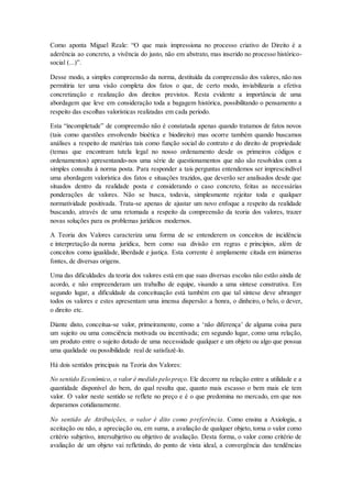 Como aponta Miguel Reale: “O que mais impressiona no processo criativo do Direito é a
aderência ao concreto, a vivência do justo, não em abstrato, mas inserido no processo histórico-
social (...)”.
Desse modo, a simples compreensão da norma, destituída da compreensão dos valores, não nos
permitiria ter uma visão completa dos fatos o que, de certo modo, inviabilizaria a efetiva
concretização e realização dos direitos previstos. Resta evidente a importância de uma
abordagem que leve em consideração toda a bagagem histórica, possibilitando o pensamento a
respeito das escolhas valorísticas realizadas em cada período.
Esta “incompletude” de compreensão não é constatada apenas quando tratamos de fatos novos
(tais como questões envolvendo bioética e biodireito) mas ocorre também quando buscamos
análises a respeito de matérias tais como função social do contrato e do direito de propriedade
(temas que encontram tutela legal no nosso ordenamento desde os primeiros códigos e
ordenamentos) apresentando-nos uma série de questionamentos que não são resolvidos com a
simples consulta à norma posta. Para responder a tais perguntas entendemos ser imprescindível
uma abordagem valorística dos fatos e situações trazidos, que deverão ser analisados desde que
situados dentro da realidade posta e considerando o caso concreto, feitas as necessárias
ponderações de valores. Não se busca, todavia, simplesmente rejeitar toda e qualquer
normatividade positivada. Trata-se apenas de ajustar um novo enfoque a respeito da realidade
buscando, através de uma retomada a respeito da compreensão da teoria dos valores, trazer
novas soluções para os problemas jurídicos modernos.
A Teoria dos Valores caracteriza uma forma de se entenderem os conceitos de incidência
e interpretação da norma jurídica, bem como sua divisão em regras e princípios, além de
conceitos como igualdade, liberdade e justiça. Esta corrente é amplamente citada em inúmeras
fontes, de diversas origens.
Uma das dificuldades da teoria dos valores está em que suas diversas escolas não estão ainda de
acordo, e não empreenderam um trabalho de equipe, visando a uma síntese construtiva. Em
segundo lugar, a dificuldade da conceituação está também em que tal síntese deve abranger
todos os valores e estes apresentam uma imensa dispersão: a honra, o dinheiro, o belo, o dever,
o direito etc.
Diante disto, conceitua-se valor, primeiramente, como a ‘não diferença’ de alguma coisa para
um sujeito ou uma consciência motivada ou incentivada; em segundo lugar, como uma relação,
um produto entre o sujeito dotado de uma necessidade qualquer e um objeto ou algo que possua
uma qualidade ou possibilidade real de satisfazê-lo.
Há dois sentidos principais na Teoria dos Valores:
No sentido Econômico, o valor é medido pelo preço. Ele decorre na relação entre a utilidade e a
quantidade disponível do bem, do qual resulta que, quanto mais escasso o bem mais ele tem
valor. O valor neste sentido se reflete no preço e é o que predomina no mercado, em que nos
deparamos cotidianamente.
No sentido de Atribuições, o valor é dito como preferência. Como ensina a Axiologia, a
aceitação ou não, a apreciação ou, em suma, a avaliação de qualquer objeto, toma o valor como
critério subjetivo, intersubjetivo ou objetivo de avaliação. Desta forma, o valor como critério de
avaliação de um objeto vai refletindo, do ponto de vista ideal, a convergência das tendências
 
