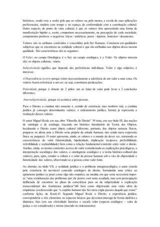 históricas, sendo esta a razão pela que os valores ou, pelo menos, a escala de suas aplicações
preferenciais, mudam com tempo e no espaço, de conformidade com a constituição cultural.
Outro aspecto, do ponto de vista cultural, é que os valores têm apresentado uma forma de
manifestação bipolar e, assim, comportam necessariamente, na percepção de cada sociedade,
componentes positivos e negativos: éticos / antiéticos, justos / injustos, honestos / desonestos.
Valores são os atributos conferidos e concedidos pelo Ser Humano. Consistem em qualidades
subjetivas que se encontram na realidade cultural e que são atribuídas aos objetos dessa mesma
qualidade. São características são as seguintes:
O Valer, no campo Ontológico, é o Ser; no campo axiológico, é o Valer. Os objetos naturais
são; os objetos culturais, valem;
Subjetividade significa que depende das preferências individuais. Valor é algo subjetivo, é
interesse;
A Dependência ocorre porque existe necessariamente a aderência de um valor a uma coisa. Os
valores fazem referência a um ser, ou seja, constituem predicações;
Polaridade, porque é dotado de 2 pólos: um só Juízo de valor pode levar a 2 conclusões
diferentes;
Intersubjetividade, porque só acontece entre pessoas.
Para o Direito, a conduta não somente é, sentido de existência, mas também vale, a conduta
jurídica já consagra determinados valores; o ordenamento jurídico, formal, já representa a
realização desses valores.
O autor Miguel Reale em sua obra “Filosofia do Direito” 39 trata, em seu título III, das noções
de ontologia e de axiologia, traçando um histórico introdutório da Teoria dos Objetos,
localizando o Direito como objeto cultural (diferente, portanto, dos objetos naturais físicos,
psíquicos ou ideais pois o Direito seria próprio da atitude humana, não sendo mera expressão
física ou psíquica). O autor apresenta, ainda, os valores e o mundo do dever ser, retratando as
características do valor (historicidade, bipolaridade, implicação recíproca, preferibilidade,
referibilidade e realizabilidade) bem como a relação fundamental existente entre valor e direito.
Analisa, ainda, as teorias existentes acerca do valor (considerando as explicações psicológicas, a
interpretação sociológica dos valores, o ontologismo axiológico e a teoria histórico-cultural dos
valores), para, após, estudar a cultura e o valor da pessoa humana sob o viés da objetividade e
historicidade dos valores, observando-se a pessoa como valor fonte.
Ao abordar, no titulo VII, a realidade jurídica e o problema ontognoseológico, o autor conclui
pela existência do inevitável conteúdo axiológico do direito, formulando uma crítica ao
apriorismo jurídico (a priori como algo não empírico, na medida em que seria necessário impor-
se “uma reelaboração dos problemas por ele postos com tanta acuidade, mas sem preocupação
deliberada de encontrar no plano da consciência pura ou da subjetividade a explicação
transcendental dos fenômenos jurídicos”)40 bem como objetivando uma visão além do
empirismo (esclarecendo que “o espírito humano não faz mera cópia passiva daquilo que existe”
conforme lições de Kant).41 Segundo Miguel Reale o Direito, a experiência jurídica,
corresponderia a três elementos ou aspectos básicos que deveriam interagir de forma dialética e
dinâmica: fato (em sua efetividade histórica e social), valor (aspecto axiológico – valor de
justiça a ser considerado) e norma (inserido no ordenamento):
 