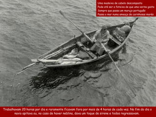 Trabalhavam 20 horas por dia e  raramente ficavam fora  por  mais de 4 horas de cada vez.   No fim do dia  o navio apitava ou,  no caso de haver neblina , dava  um toque de sirene  e todos regressavam.   Uma madeixa de cabelo descomposta  Pode até ser a fateixa de que uma varina gosta  Sempre que passa um marujo português  Passa o mar numa ameaça de carinhosas marés   