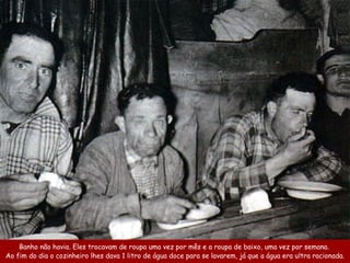 Banho não havia . Eles trocavam de roupa  uma vez por mês  e a roupa de baixo, uma  vez por semana.  Ao fim do dia o cozinheiro  lhes  dava 1 litro de água doce para se lavarem, já que  a água era ultra  racionada. 