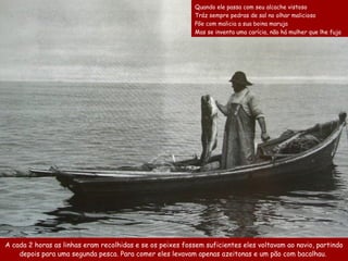 A cada 2  horas as linhas   eram  re colhidas  e se os peixes fossem  suficiente s eles  voltavam ao navio , partindo depois  para uma segunda pesca.  Para comer eles levavam apenas  azeitonas  e  um pão  com bacalhau.  Quando ele passa com seu alcache vistoso  Tráz sempre pedras de sal no olhar malicioso  Põe com malicia a sua boina maruja  Mas se inventa uma carícia, não há mulher que lhe fuja 