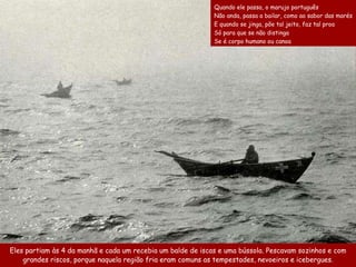 Eles   partiam  às 4 da manhã e  c ada um recebia um   balde de isc as  e uma bússola . Pescavam sozinhos  e  com  grandes riscos ,  porque n aquela região fria eram comuns as  tempestade s , nevoeiros   e icebergues. Quando ele passa, o marujo português  Não anda, passa a bailar, como ao sabor das marés  E quando se jinga, põe tal jeito, faz tal proa  Só para que se não distinga  Se é corpo humano ou canoa 