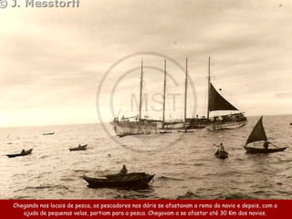 Chegando nos locais de pesca, os pescadores nos dóris se afastavam a remo do navio e depois, com a
   ajuda de pequenas velas, partiam para a pesca. Chegavam a se afastar até 30 Km dos navios.
 