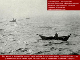 Quando ele passa, o marujo português
                                                             Não anda, passa a bailar, como ao sabor das marés
                                                             E quando se jinga, põe tal jeito, faz tal proa
                                                             Só para que se não distinga
                                                             Se é corpo humano ou canoa




Eles partiam às 4 da manhã e cada um recebia um balde de iscas e uma bússola. Pescavam sozinhos e com
    grandes riscos, porque naquela região fria eram comuns as tempestades, nevoeiros e icebergues.
 