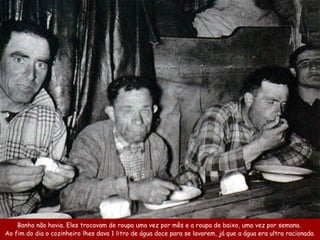 Banho não havia. Eles trocavam de roupa uma vez por mês e a roupa de baixo, uma vez por semana.
Ao fim do dia o cozinheiro lhes dava 1 litro de água doce para se lavarem, já que a água era ultra racionada.
 