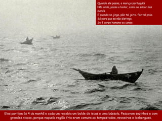 Eles partiam às 4 da manhã e cada um recebia um balde de iscas e uma bússola. Pescavam sozinhos e com
grandes riscos, porque naquela região fria eram comuns as tempestades, nevoeiros e icebergues.
Quando ele passa, o marujo português
Não anda, passa a bailar, como ao sabor das
marés
E quando se jinga, põe tal jeito, faz tal proa
Só para que se não distinga
Se é corpo humano ou canoa
 