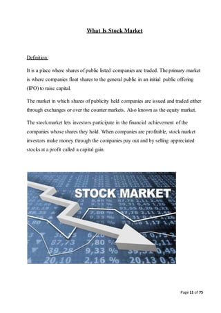 Page 11 of 75
What Is Stock Market
Definition:
It is a place where shares of public listed companies are traded. The primary market
is where companies float shares to the general public in an initial public offering
(IPO) to raise capital.
The market in which shares of publicity held companies are issued and traded either
through exchanges or over the counter markets. Also known as the equity market.
The stockmarket lets investors participate in the financial achievement of the
companies whose shares they hold. When companies are profitable, stockmarket
investors make money through the companies pay out and by selling appreciated
stocks at a profit called a capital gain.
 