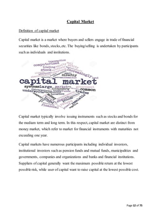 Page 12 of 75
Capital Market
Definition of capital market
Capital market is a market where buyers and sellers engage in trade of financial
securities like bonds, stocks,etc. The buying/selling is undertaken by participants
such as individuals and institutions.
Capital market typically involve issuing instruments such as stocks and bonds for
the medium term and long term. In this respect, capital market are distinct from
money market, which refer to market for financial instruments with maturities not
exceeding one year.
Capital markets have numerous participants including individual investors,
institutional investors such as pension funds and mutual funds, municipalities and
governments, companies and organizations and banks and financial institutions.
Suppliers of capital generally want the maximum possible return at the lowest
possible risk, while user of capital want to raise capital at the lowest possible cost.
 