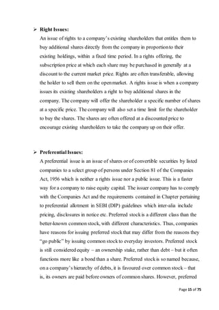 Page 15 of 75
 Right Issues:
An issue of rights to a company’s existing shareholders that entitles them to
buy additional shares directly from the company in proportionto their
existing holdings, within a fixed time period. In a rights offering, the
subscription price at which each share may be purchased in generally at a
discount to the current market price. Rights are often transferable, allowing
the holder to sell them on the openmarket. A rights issue is when a company
issues its existing shareholders a right to buy additional shares in the
company. The company will offer the shareholder a specific number of shares
at a specific price. The company will also set a time limit for the shareholder
to buy the shares. The shares are often offered at a discounted price to
encourage existing shareholders to take the company up on their offer.
 PreferentialIssues:
A preferential issue is an issue of shares or of convertible securities by listed
companies to a select group of persons under Section 81 of the Companies
Act, 1956 which is neither a rights issue nor a public issue. This is a faster
way for a company to raise equity capital. The issuer company has to comply
with the Companies Act and the requirements contained in Chapter pertaining
to preferential allotment in SEBI (DIP) guidelines which inter-alia include
pricing, disclosures in notice etc. Preferred stockis a different class than the
better-known common stock, with different characteristics. Thus, companies
have reasons for issuing preferred stockthat may differ from the reasons they
“go public” by issuing common stockto everyday investors. Preferred stock
is still considered equity – an ownership stake, rather than debt – but it often
functions more like a bond than a share. Preferred stockis so named because,
on a company’s hierarchy of debts, it is favoured over common stock – that
is, its owners are paid before owners of common shares. However, preferred
 