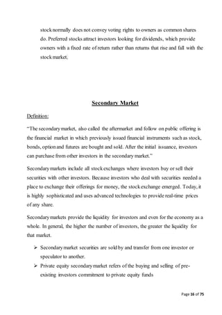Page 16 of 75
stocknormally does not convey voting rights to owners as common shares
do. Preferred stocks attract investors looking for dividends, which provide
owners with a fixed rate of return rather than returns that rise and fall with the
stockmarket.
Secondary Market
Definition:
“The secondarymarket, also called the aftermarket and follow on public offering is
the financial market in which previously issued financial instruments such as stock,
bonds, optionand futures are bought and sold. After the initial issuance, investors
can purchase from other investors in the secondary market.”
Secondarymarkets include all stockexchanges where investors buy or sell their
securities with other investors. Because investors who deal with securities needed a
place to exchange their offerings for money, the stockexchange emerged. Today, it
is highly sophisticated and uses advanced technologies to provide real-time prices
of any share.
Secondarymarkets provide the liquidity for investors and even for the economy as a
whole. In general, the higher the number of investors, the greater the liquidity for
that market.
 Secondarymarket securities are sold by and transfer from one investor or
speculator to another.
 Private equity secondarymarket refers of the buying and selling of pre-
existing investors commitment to private equity funds
 