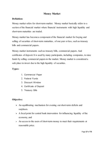 Page 17 of 75
Money Market
Definition:
Money market refers for short-term market. Money market basically refers to a
section of the financial market where financial instruments with high liquidity and
short-term maturities are traded.
Money market has becomea component of the financial market for buying and
selling of securities of short-term maturities, of one year or less, such as treasury
bills and commercial papers.
Money market instruments such as treasury bills, commercial papers. And
certificates of deposit. It is used by many participants, including companies, to raise
funds by selling commercial papers in the market. Money market is considered a
safe place to invest due to the high liquidity of securities.
Types:
1. Commercial Paper
2. Federal Funds
3. Discount Window
4. Certificate of Deposit
5. Treasury Bills
Objective:
 An equilibrating mechanism for evening out short-term deficits and
surpluses.
 A focal point for central bank intervention for influencing liquidity of the
economy, and
 An access to the users of short-term money to meet their requirements at
reasonable price.
 