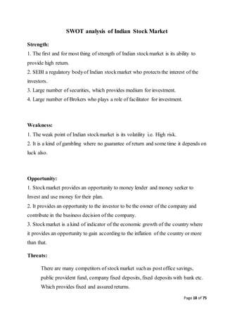 Page 18 of 75
SWOT analysis of Indian Stock Market
Strength:
1. The first and for most thing of strength of Indian stockmarket is its ability to
provide high return.
2. SEBI a regulatory bodyof Indian stockmarket who protects the interest of the
investors.
3. Large number of securities, which provides medium for investment.
4. Large number of Brokers who plays a role of facilitator for investment.
Weakness:
1. The weak point of Indian stockmarket is its volatility i.e. High risk.
2. It is a kind of gambling where no guarantee of return and some time it depends on
luck also.
Opportunity:
1. Stockmarket provides an opportunity to money lender and money seeker to
Invest and use money for their plan.
2. It provides an opportunity to the investor to be the owner of the company and
contribute in the business decision of the company.
3. Stockmarket is a kind of indicator of the economic growth of the country where
it provides an opportunity to gain according to the inflation of the country or more
than that.
Threats:
There are many competitors of stockmarket suchas postoffice savings,
public provident fund, company fixed deposits, fixed deposits with bank etc.
Which provides fixed and assured returns.
 