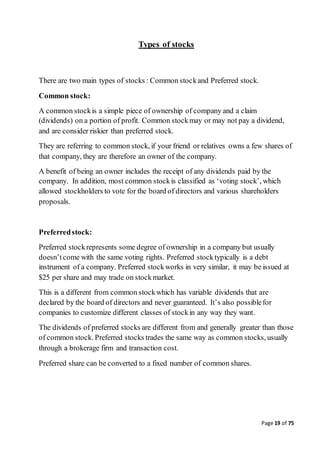 Page 19 of 75
Types of stocks
There are two main types of stocks : Common stockand Preferred stock.
Common stock:
A common stockis a simple piece of ownership of company and a claim
(dividends) on a portion of profit. Common stockmay or may not pay a dividend,
and are consider riskier than preferred stock.
They are referring to common stock, if your friend or relatives owns a few shares of
that company, they are therefore an owner of the company.
A benefit of being an owner includes the receipt of any dividends paid by the
company. In addition, most common stockis classified as ‘voting stock’, which
allowed stockholders to vote for the board of directors and various shareholders
proposals.
Preferredstock:
Preferred stockrepresents some degree of ownership in a company but usually
doesn’tcome with the same voting rights. Preferred stocktypically is a debt
instrument of a company. Preferred stockworks in very similar, it may be issued at
$25 per share and may trade on stockmarket.
This is a different from common stockwhich has variable dividends that are
declared by the board of directors and never guaranteed. It’s also possiblefor
companies to customize different classes of stockin any way they want.
The dividends of preferred stocks are different from and generally greater than those
of common stock. Preferred stocks trades the same way as common stocks, usually
through a brokerage firm and transaction cost.
Preferred share can be converted to a fixed number of common shares.
 