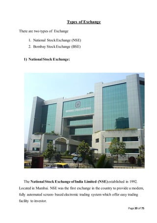 Page 20 of 75
Types of Exchange
There are two types of Exchange
1. National StockExchange (NSE)
2. Bombay StockExchange (BSE)
1) NationalStock Exchange:
The NationalStock Exchange ofIndia Limited (NSE)established in 1992.
Located in Mumbai. NSE was the first exchange in the country to provide a modern,
fully automated screen- based electronic trading system which offer easy trading
facility to investor.
 