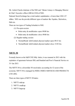Page 21 of 75
Mr. Ashok Chawla chairman of the NSE and Vikram Limaye is Managing Director
& Chief Executive officer (MD & CEO) of NSE.
National StockExchange has a total market capitalization of more than US$ 2.27
trillion. NSE was the provide different types of markets like Equities, Derivatives,
Debt etc.
There are two types of Trading Schedule in NSE:
(1) Pre-open session
 Order entry & modification open: 09:00 hrs
 Order entry & modification close: 09:08 hrs
(2) Regular trading session
 Normal/Retail debt/Limited physical market open: 09:15 hrs
 Normal/Retail debt/Limited physical market close: 15:30 hrs.
NIFTY 50
Formerly known as the S&P CNX Nifty Index, it was renamed in 2013 with the
expiration of agreement between IISL and Standard and Poor’s Financial Service on
31st Jan 2013.
The NIFTY 50 is a diversified 50 stockindex accounting for 12 sector of the
economy. NIFTY 50 is managed by INDIA INDEX SERVICES AND PRODUCTS
LTD. (IIS).
There are three types of NIFTY 50 index:
1. NIFTY midcap
2. NIFTY smallcap
3. NIFTY largecap
 