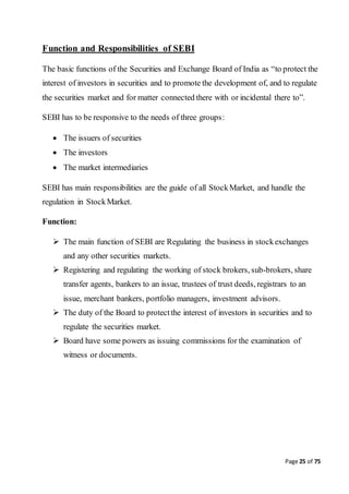 Page 25 of 75
Function and Responsibilities of SEBI
The basic functions of the Securities and Exchange Board of India as “to protect the
interest of investors in securities and to promote the development of, and to regulate
the securities market and for matter connected there with or incidental there to”.
SEBI has to be responsive to the needs of three groups:
 The issuers of securities
 The investors
 The market intermediaries
SEBI has main responsibilities are the guide of all StockMarket, and handle the
regulation in StockMarket.
Function:
 The main function of SEBI are Regulating the business in stockexchanges
and any other securities markets.
 Registering and regulating the working of stock brokers, sub-brokers, share
transfer agents, bankers to an issue, trustees of trust deeds, registrars to an
issue, merchant bankers, portfolio managers, investment advisors.
 The duty of the Board to protectthe interest of investors in securities and to
regulate the securities market.
 Board have some powers as issuing commissions for the examination of
witness or documents.
 