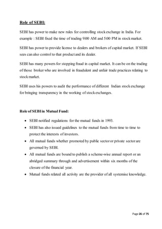 Page 26 of 75
Role of SEBI:
SEBI has power to make new rules for controlling stockexchange in India. For
example : SEBI fixed the time of trading 9:00 AM and 5:00 PM in stockmarket.
SEBI has power to provide license to dealers and brokers of capital market. If SEBI
sees can also control to that productand its dealer.
SEBI has many powers for stopping fraud in capital market. It can be on the trading
of those broker who are involved in fraudulent and unfair trade practices relating to
stockmarket.
SEBI uses his powers to audit the performance of different Indian stockexchange
for bringing transparency in the working of stockexchanges.
Role of SEBIin Mutual Fund:
 SEBI notified regulations for the mutual funds in 1993.
 SEBI has also issued guidelines to the mutual funds from time to time to
protect the interests of investors.
 All mutual funds whether promoted by public sectoror private sectorare
governed by SEBI.
 All mutual funds are bound to publish a scheme-wise annual report or an
abridged summary through and advertisement within six months of the
closure of the financial year.
 Mutual funds related all activity are the provider of all systemise knowledge.
 