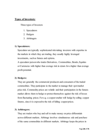 Page 28 of 75
Types of investors:
Three types of Investors
1. Speculators
2. Hedgers
3. Arbitragers
1) Speculators:
Speculator are typically sophisticated risk-taking investors with expertise in
the markets in which they are trading, they usually highly leveraged
investments, suchas futures and options.
A speculator personwho trades Derivatives, Commodities, Bonds, Equities
or Currencies with higher than average risk in return for a higher than average
profit potential.
2) Hedgers:
They are generally the commercial producers and consumers of the traded
commodities. They participate in the market to manage their spotmarket
price risk. Commodity prices are volatile and their participation in the futures
market allows them to hedge or protectthemselves against the risk of losses
from fluctuating prices. For e.g. a coppersmelter will hedge by selling copper
futures, since it is exposed to the risk of falling copperprices.
3) Arbitragers:
They are traders who buy and sell to make money on price differentials
across different markets. Arbitrage involves simultaneous sale and purchase
of the same commodities in different markets. Arbitrage keeps the prices in
 