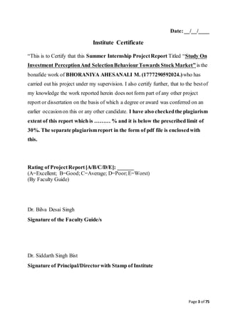Page 3 of 75
Date:__/__/____
Institute Certificate
“This is to Certify that this Summer Internship ProjectReport Titled “Study On
Investment PerceptionAnd SelectionBehaviourTowards StockMarket” is the
bonafide work of BHORANIYA AHESANALI M. (1777290592024.)who has
carried out his project under my supervision. I also certify further, that to the bestof
my knowledge the work reported herein does not form part of any other project
report or dissertation on the basis of which a degree or award was conferred on an
earlier occasionon this or any other candidate. I have also checkedthe plagiarism
extent of this report which is ……… % and it is below the prescribed limit of
30%. The separate plagiarismreport in the form of pdf file is enclosedwith
this.
Rating of ProjectReport[A/B/C/D/E]: ______
(A=Excellent; B=Good;C=Average; D=Poor;E=Worst)
(By Faculty Guide)
Dr. Bilva Desai Singh
Signature of the Faculty Guide/s
Dr. Siddarth Singh Bist
Signature of Principal/Directorwith Stamp of Institute
 