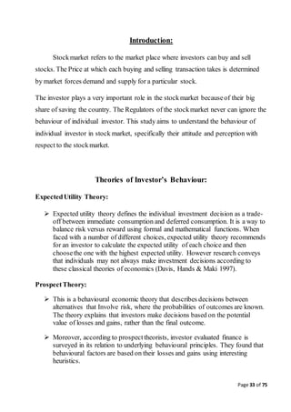 Page 33 of 75
Introduction:
Stockmarket refers to the market place where investors can buy and sell
stocks. The Price at which each buying and selling transaction takes is determined
by market forces demand and supply for a particular stock.
The investor plays a very important role in the stockmarket becauseof their big
share of saving the country. The Regulators of the stockmarket never can ignore the
behaviour of individual investor. This study aims to understand the behaviour of
individual investor in stock market, specifically their attitude and perception with
respect to the stockmarket.
Theories of Investor’s Behaviour:
ExpectedUtility Theory:
 Expected utility theory defines the individual investment decision as a trade-
off between immediate consumption and deferred consumption. It is a way to
balance risk versus reward using formal and mathematical functions. When
faced with a number of different choices, expected utility theory recommends
for an investor to calculate the expected utility of each choice and then
choosethe one with the highest expected utility. However research conveys
that individuals may not always make investment decisions according to
these classical theories of economics (Davis, Hands & Maki 1997).
ProspectTheory:
 This is a behavioural economic theory that describes decisions between
alternatives that Involve risk, where the probabilities of outcomes are known.
The theory explains that investors make decisions based on the potential
value of losses and gains, rather than the final outcome.
 Moreover, according to prospecttheorists, investor evaluated finance is
surveyed in its relation to underlying behavioural principles. They found that
behavioural factors are based on their losses and gains using interesting
heuristics.
 