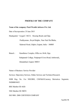 Page 39 of 75
PROFILE OF THE COMPANY
Name of the company: Patel Wealth Advisors Pvt. Ltd.
Date of Incorporation: 25 June 2015
Headquarter: “oxygen”, M/2/3, Housing Board, and Opp.
Pradhyuman-, Royal Heights, Near Neel Da Dhaba,
Kalawad Road., Rajkot, Gujarat, India – 360005
Branch : Kamdhenu Complex, Office no. B-46, Opp.
Sahajanand College, Panjarapol Cross Road, Ambawadi,,
Ahmadabad, Gujarat 380015
Nature of Business: Service Provider
Services: Depository Services, Online Services and Technical Research.
SEBI Reg. No. For NSE/BSE, CM/F&O/Currency Derivatives Segments:
INZ000018432
BSE Member ID: 6626
NSE Member ID: 90074
ISO 9001: 2008 CERTIFIED COMPANY
 