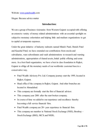 Page 40 of 75
Website: www.patelwealth.com
Slogan: Because advice matter
Introduction:
We are a group of business visionaries from Western Gujarat occupied with offering
an extensive variety of money related administrations with an essential spotlight on
subjective monetary exhortation and helping little and medium organizations to get
to capital at temperate expenses.
Under the great initiative of industry stalwarts named Minish Patel, Denish Patel
and Kaushal Patel, we have extended our contributions from stocks and
subsidiaries, ware subordinates and vault administrations to research and warning
administrations, appropriation of shared assets, Initial public offering and some
more. As a best fund organization, we have a best in class foundation in Rajkot,
Gujarat to oblige all the monetary needs of our worldwide customer base in a
conservative way.
 Patel Wealth Advisory Pvt. Ltd. Company journey start the 1995, located in
Rajkot, Gujarat.
 Head office if the company in Rajkot, Gujarat. And other branches are
located in Ahmadabad.
 This company are formally start the first of financial advisor.
 This company year 2001 after the start broker company.
 In course of time we added to our experience and excellence thereby
becoming a full service financial firm.
 Patel Wealth company are 20+ year experience in financial firm.
 This company are member in National Stock Exchange (NSE), Bombay –
StockExchange (BSE), MCX and NSDL.
 