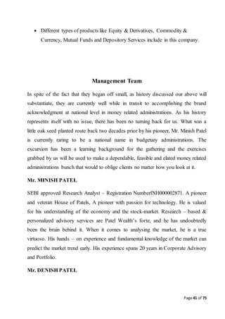 Page 41 of 75
 Different types of products like Equity & Derivatives, Commodity &
Currency, Mutual Funds and Depository Services include in this company.
Management Team
In spite of the fact that they began off small, as history discussed our above will
substantiate, they are currently well while in transit to accomplishing the brand
acknowledgment at national level in money related administrations. As his history
represents itself with no issue, there has been no turning back for us. What was a
little oak seed planted route back two decades prior by his pioneer, Mr. Minish Patel
is currently raring to be a national name in budgetary administrations. The
excursion has been a learning background for the gathering and the exercises
grabbed by us will be used to make a dependable, feasible and elated money related
administrations bunch that would to oblige clients no matter how you look at it.
Mr. MINISH PATEL
SEBI approved Research Analyst – Registration NumberINH000002871. A pioneer
and veteran House of Patels, A pioneer with passion for technology. He is valued
for his understanding of the economy and the stock-market. Research – based &
personalized advisory services are Patel Wealth’s forte, and he has undoubtedly
been the brain behind it. When it comes to analysing the market, he is a true
virtuoso. His hands – on experience and fundamental knowledge of the market can
predict the market trend early. His experience spans 20 years in Corporate Advisory
and Portfolio.
Mr. DENISH PATEL
 
