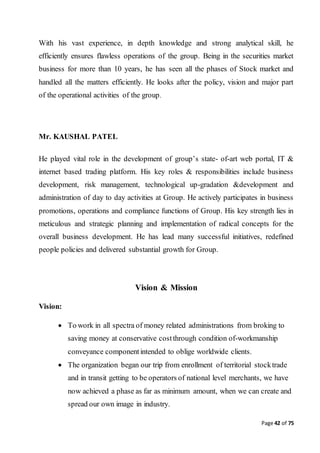 Page 42 of 75
With his vast experience, in depth knowledge and strong analytical skill, he
efficiently ensures flawless operations of the group. Being in the securities market
business for more than 10 years, he has seen all the phases of Stock market and
handled all the matters efficiently. He looks after the policy, vision and major part
of the operational activities of the group.
Mr. KAUSHAL PATEL
He played vital role in the development of group’s state- of-art web portal, IT &
internet based trading platform. His key roles & responsibilities include business
development, risk management, technological up-gradation &development and
administration of day to day activities at Group. He actively participates in business
promotions, operations and compliance functions of Group. His key strength lies in
meticulous and strategic planning and implementation of radical concepts for the
overall business development. He has lead many successful initiatives, redefined
people policies and delivered substantial growth for Group.
Vision & Mission
Vision:
 To work in all spectra of money related administrations from broking to
saving money at conservative costthrough condition of-workmanship
conveyance componentintended to oblige worldwide clients.
 The organization began our trip from enrollment of territorial stocktrade
and in transit getting to be operators of national level merchants, we have
now achieved a phase as far as minimum amount, when we can create and
spread our own image in industry.
 