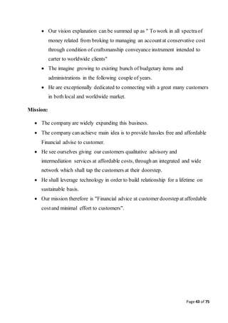 Page 43 of 75
 Our vision explanation can be summed up as " To work in all spectraof
money related from broking to managing an accountat conservative cost
through condition of craftsmanship conveyance instrument intended to
carter to worldwide clients"
 The imagine growing to existing bunch of budgetary items and
administrations in the following couple of years.
 He are exceptionally dedicated to connecting with a great many customers
in both local and worldwide market.
Mission:
 The company are widely expanding this business.
 The company can achieve main idea is to provide hassles free and affordable
Financial advise to customer.
 He see ourselves giving our customers qualitative advisory and
intermediation services at affordable costs, through an integrated and wide
network which shall tap the customers at their doorstep.
 He shall leverage technology in order to build relationship for a lifetime on
sustainable basis.
 Our mission therefore is "Financial advice at customer doorstep at affordable
costand minimal effort to customers".
 