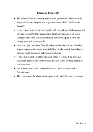 Page 44 of 75
Company Philosophy
 The house of Patel are, entering the business of financial services with the
impeccable record and penchant to give our clients “Life Time Financial
Service”
 He serve our clients on life time basis by offering high-end-fund-management
services such as Portfolio management, Stockadvisory, Asset allocation
strategies and overall wealth and financial advisory keeping in view her
demographic and income profile.
 He seek to give our clients financial safety by allocating his overall saving
among various assets ranging from individual stocks, mutual fund schemes,
precious metals to pension and insurance schemes.
 The cornerstone of our clients servicing policy is to build long-term and
sustainable relationships so that we can give our clients life time benefits of
our investment.
 Our infrastructure of the company is advise to other personrelated to
financial matter.
 The company are the advise to other person after start the broker company.
 