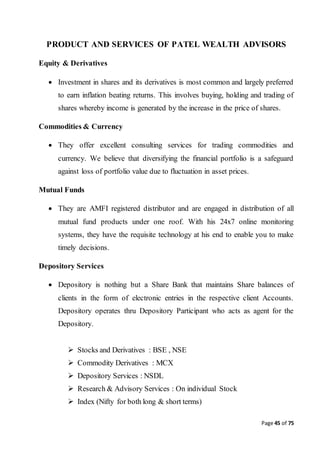 Page 45 of 75
PRODUCT AND SERVICES OF PATEL WEALTH ADVISORS
Equity & Derivatives
 Investment in shares and its derivatives is most common and largely preferred
to earn inflation beating returns. This involves buying, holding and trading of
shares whereby income is generated by the increase in the price of shares.
Commodities & Currency
 They offer excellent consulting services for trading commodities and
currency. We believe that diversifying the financial portfolio is a safeguard
against loss of portfolio value due to fluctuation in asset prices.
Mutual Funds
 They are AMFI registered distributor and are engaged in distribution of all
mutual fund products under one roof. With his 24x7 online monitoring
systems, they have the requisite technology at his end to enable you to make
timely decisions.
Depository Services
 Depository is nothing but a Share Bank that maintains Share balances of
clients in the form of electronic entries in the respective client Accounts.
Depository operates thru Depository Participant who acts as agent for the
Depository.
 Stocks and Derivatives : BSE , NSE
 Commodity Derivatives : MCX
 Depository Services : NSDL
 Research & Advisory Services : On individual Stock
 Index (Nifty for both long & short terms)
 