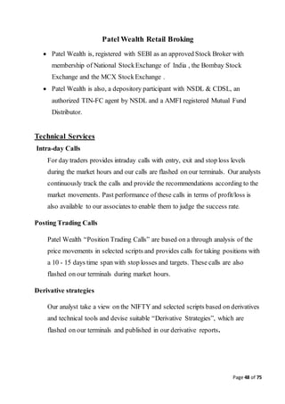 Page 48 of 75
Patel Wealth Retail Broking
 Patel Wealth is, registered with SEBI as an approved Stock Broker with
membership of National StockExchange of India , the Bombay Stock
Exchange and the MCX StockExchange .
 Patel Wealth is also, a depository participant with NSDL & CDSL, an
authorized TIN-FC agent by NSDL and a AMFI registered Mutual Fund
Distributor.
Technical Services
Intra-day Calls
For day traders provides intraday calls with entry, exit and stop loss levels
during the market hours and our calls are flashed on our terminals. Our analysts
continuously track the calls and provide the recommendations according to the
market movements. Past performance of these calls in terms of profit/loss is
also available to our associates to enable them to judge the success rate.
Posting Trading Calls
Patel Wealth “Position Trading Calls” are based on a through analysis of the
price movements in selected scripts and provides calls for taking positions with
a 10 - 15 days time span with stop losses and targets. These calls are also
flashed on our terminals during market hours.
Derivative strategies
Our analyst take a view on the NIFTY and selected scripts based on derivatives
and technical tools and devise suitable “Derivative Strategies”, which are
flashed on our terminals and published in our derivative reports.
 