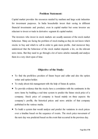 Page 51 of 75
Problem Statement:
Capital market provides the resources needed by medium and large scale industries
for investment purposes. In India households invest their saving in different
financial investments and product, even in capital market but some investor are
reluctant to invest or trade in derivative segment & capital market.
The investors who invest in stock markets are usually unaware of the stock market
behaviour. Many are facing the problem of stock trading as they do not know which
stocks to buy and which to sell in order to gain more profits. And moreover they
understood that the behaviour of the stock market depends a lot, on the relevant
news items. But they need to go through a lot of news articles manually and analyse
them in a very short span of time.
Objective of the Study:
 To find the profit/loss position of future buyer and seller and also the option
writer and option holder.
 To study about risk management with the help of future & option.
 To provide evidence that the stocks have a correlation with the sentiments in the
news items by building a real time system to predict the future stock price of a
company. Stock price of company is based mainly on three aspects: the
company’s profile, the historical prices and news articles of that company
published in the various media.
 To build a system that would analyze and predict the variations in stock prices
over a timeline based on the sequence of events. The stock price movement of
the next day was predicted based on the event that occurred in the previous day.
 