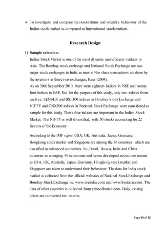 Page 54 of 75
 To investigate and compare the stockreturns and volatility behaviour of the
Indian stockmarket as compared to International stockmarkets.
Research Design
1) Sample selection:
Indian Stock Market is one of the most dynamic and efficient markets in
Asia. The Bombay stockexchange and National StockExchange are two
major stockexchanges in India as most of the share transactions are done by
the investors in these two exchanges, Kaur (2004).
As on 30th September 2010, there were eighteen indices in NSE and twenty
four indices in BSE. But for the purposeof this study, only two indices from
each i.e. SENSEX and BSE100 indices in Bombay StockExchange and
NIFTY and CNX500 indices in National StockExchange were considered as
sample for this study. These four indices are important in the Indian Stock
Market. The NIFTY is well diversified, with 50 stocks accounting for 22
Sectors of the Economy
According to the IMF report USA, UK, Australia, Japan, Germany,
Hongkong stockmarket and Singapore are among the 36 countries which are
classified as advanced economies. So, Brazil, Russia, India and China
countries as emerging 46 economies and seven developed economies named
as USA, UK, Australia, Japan, Germany, Hongkong stockmarket and
Singapore are taken to understand their behaviour. The data for India stock
market is collected from the official websites of National StockExchange and
Bombay StockExchange i.e. www.nseindia.com and www.bseindia.com. The
data of other countries is collected from yahoofinance.com. Daily closing
prices are converted into returns.
 
