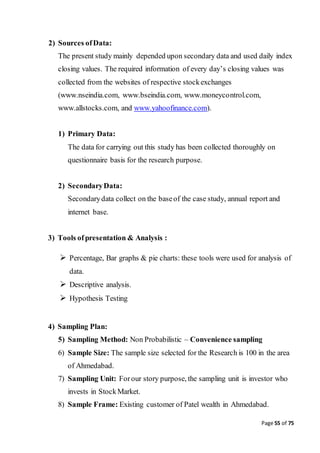 Page 55 of 75
2) Sources ofData:
The present study mainly depended upon secondary data and used daily index
closing values. The required information of every day’s closing values was
collected from the websites of respective stockexchanges
(www.nseindia.com, www.bseindia.com, www.moneycontrol.com,
www.allstocks.com, and www.yahoofinance.com).
1) Primary Data:
The data for carrying out this study has been collected thoroughly on
questionnaire basis for the research purpose.
2) SecondaryData:
Secondarydata collect on the baseof the case study, annual report and
internet base.
3) Tools ofpresentation & Analysis :
 Percentage, Bar graphs & pie charts: these tools were used for analysis of
data.
 Descriptive analysis.
 Hypothesis Testing
4) Sampling Plan:
5) Sampling Method: Non Probabilistic – Convenience sampling
6) Sample Size: The sample size selected for the Research is 100 in the area
of Ahmedabad.
7) Sampling Unit: Forour story purpose, the sampling unit is investor who
invests in StockMarket.
8) Sample Frame: Existing customer of Patel wealth in Ahmedabad.
 
