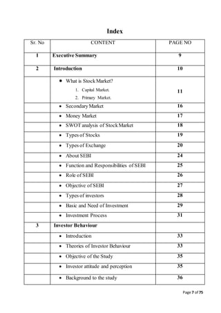 Page 7 of 75
Index
Sr. No CONTENT PAGE NO
1 Executive Summary 9
2 Introduction 10
 What is StockMarket?
1. Capital Market.
2. Primary Market.
11
 SecondaryMarket 16
 Money Market 17
 SWOT analysis of StockMarket 18
 Types of Stocks 19
 Types of Exchange 20
 About SEBI 24
 Function and Responsibilities of SEBI 25
 Role of SEBI 26
 Objective of SEBI 27
 Types of investors 28
 Basic and Need of Investment 29
 Investment Process 31
3 Investor Behaviour
 Introduction 33
 Theories of Investor Behaviour 33
 Objective of the Study 35
 Investor attitude and perception 35
 Background to the study 36
 