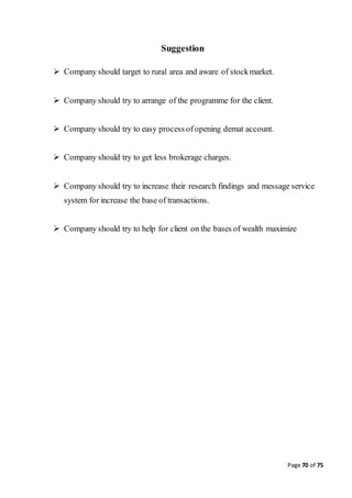 Page 70 of 75
Suggestion
 Company should target to rural area and aware of stockmarket.
 Company should try to arrange of the programme for the client.
 Company should try to easy process ofopening demat account.
 Company should try to get less brokerage charges.
 Company should try to increase their research findings and message service
system for increase the base of transactions.
 Company should try to help for client on the bases of wealth maximize
 