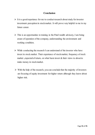 Page 71 of 75
Conclusion
 It is a good experience for me to conductresearch about study for investor
investment perception in stockmarket. It will prove very helpful to me in my
future career.
 This is an opportunities to training in the Patel wealth advisory, I am being
aware of operation of the company, understanding the environment and
working condition.
 While conducting the research I can understand of the investor who have
invest in stock market. Their experience of stockmarket, frequency of stock
market ,expected of return, on what basis invest & their views to about to
make money in stockmarket.
 With the help of the research, you can conclude that the majority of investors
are focusing of equity investment for higher return although they know about
higher risk.
 