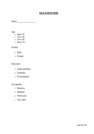 Page 73 of 75
QUESTIONNRIE
Name: ________________
Age
o Upto 18
o 19 to 30
o 30 to 50
o above 51
Gender
o Male
o Female
Education
o Under graduate
o Graduate
o Postgraduate
Occupation
o Business
o Students
o Profession
o Any other
 
