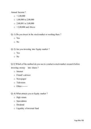 Page 74 of 75
Annual Income ?
o <1,00,000
o 1,00,000 to 2,00,000
o 2,00,001 to 3,00,000
o >3,00,000 and Above
Q- 1) Do you invest in the stockmarket or working there ?
o Yes
o No
Q- 2) Are you investing into Equity market ?
o Yes
o No
Q-3) Which of the method do you use to conducta stockmarket research before
investing money into shares ?
o Internet
o Friend’s advisor
o Newspaper
o Television
o Other---------
Q- 4) What attracts you to Equity market ?
o High return
o Speculation
o Dividend
o Liquidity of invested fund
 