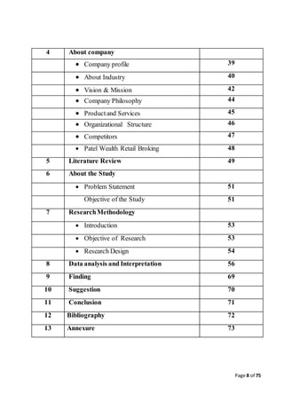 Page 8 of 75
4 About company
 Company profile 39
 About Industry 40
 Vision & Mission 42
 Company Philosophy 44
 Productand Services 45
 Organizational Structure 46
 Competitors 47
 Patel Wealth Retail Broking 48
5 Literature Review 49
6 About the Study
 Problem Statement 51
Objective of the Study 51
7 ResearchMethodology
 Introduction 53
 Objective of Research 53
 Research Design 54
8 Data analysis and Interpretation 56
9 Finding 69
10 Suggestion 70
11 Conclusion 71
12 Bibliography 72
13 Annexure 73
 