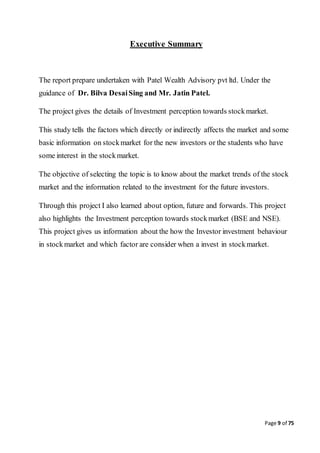 Page 9 of 75
Executive Summary
The report prepare undertaken with Patel Wealth Advisory pvt ltd. Under the
guidance of Dr. Bilva DesaiSing and Mr. Jatin Patel.
The project gives the details of Investment perception towards stockmarket.
This study tells the factors which directly or indirectly affects the market and some
basic information on stockmarket for the new investors or the students who have
some interest in the stockmarket.
The objective of selecting the topic is to know about the market trends of the stock
market and the information related to the investment for the future investors.
Through this project I also learned about option, future and forwards. This project
also highlights the Investment perception towards stockmarket (BSE and NSE).
This project gives us information about the how the Investor investment behaviour
in stockmarket and which factor are consider when a invest in stockmarket.
 