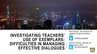 INVESTIGATING TEACHERS’
USE OF EXEMPLARS:
DIFFICULTIES IN MANAGING
EFFECTIVE DIALOGUES
Phil Smyth, The Centre for
Applied English Studies,
HKU
David Carless, Faculty of
Education, HKU
@CarlessDavid
@PhilSmythEAP
 